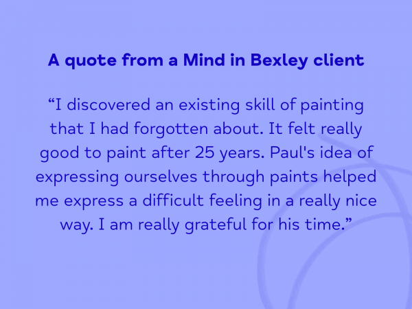 A quote from a Mind in Bexley client: “I discovered an existing skill of painting that I had forgotten about. It felt really good to paint after 25 years. Paul's idea of expressing ourselves through paints helped me express a difficult feeling in a really nice way. I am really grateful for his time.”
