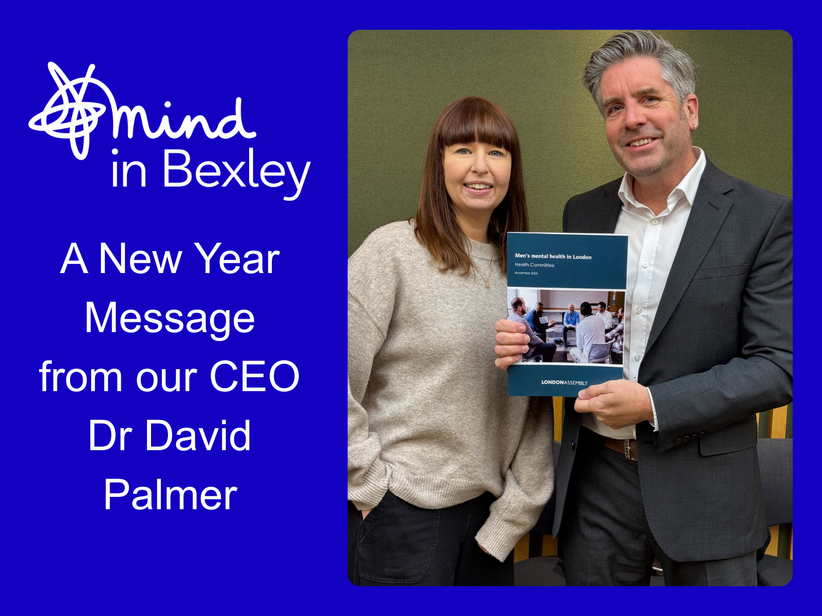 Blue graphic with a the Mind in Bexley logo and the words "A New Year Message from our CEO Dr David Palmer" - it features a photo of Dr Palmer stood with Lucy Dodd (Mind Strategic Lead) at the launch of London Assembly’s new mental health report in November